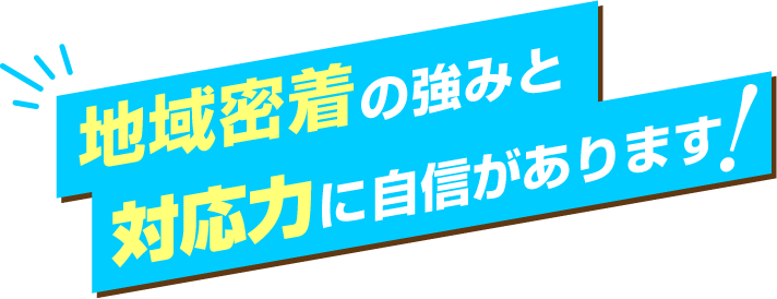 地域密着の強みと対応力に自信があります!